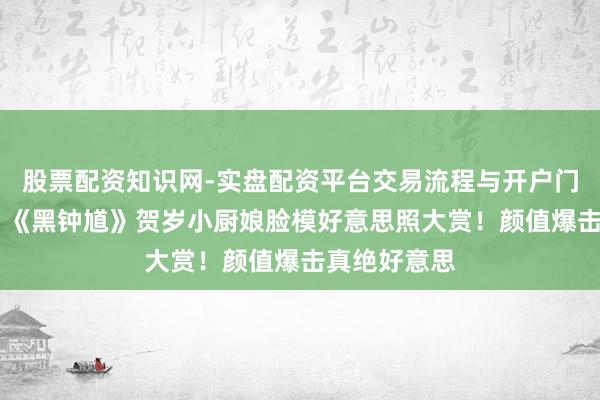 股票配资知识网-实盘配资平台交易流程与开户门槛全面解析 《黑钟馗》贺岁小厨娘脸模好意思照大赏！颜值爆击真绝好意思