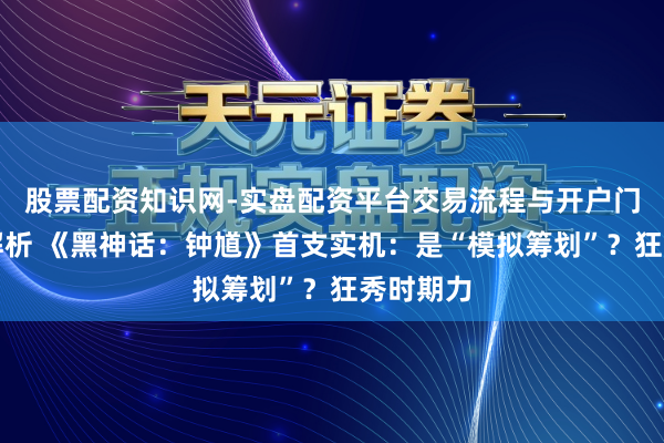 股票配资知识网-实盘配资平台交易流程与开户门槛全面解析 《黑神话：钟馗》首支实机：是“模拟筹划”？狂秀时期力
