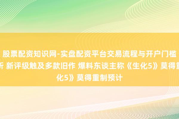 股票配资知识网-实盘配资平台交易流程与开户门槛全面解析 新评级触及多款旧作 爆料东谈主称《生化5》莫得重制预计