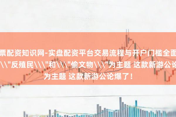股票配资知识网-实盘配资平台交易流程与开户门槛全面解析 以\＂反殖民\＂和\＂偷文物\＂为主题 这款新游公论爆了！