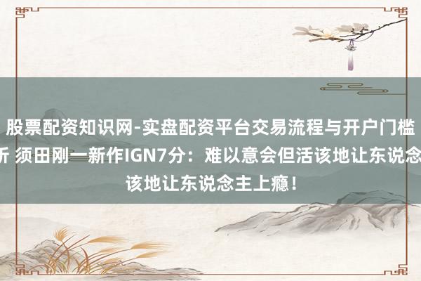 股票配资知识网-实盘配资平台交易流程与开户门槛全面解析 须田刚一新作IGN7分：难以意会但活该地让东说念主上瘾！