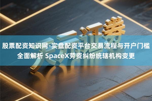 股票配资知识网-实盘配资平台交易流程与开户门槛全面解析 SpaceX劳资纠纷统辖机构变更