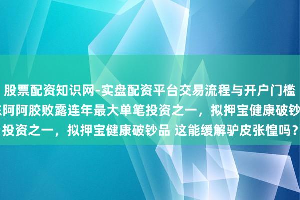 股票配资知识网-实盘配资平台交易流程与开户门槛全面解析 近15亿元！东阿阿胶败露连年最大单笔投资之一，拟押宝健康破钞品 这能缓解驴皮张惶吗？