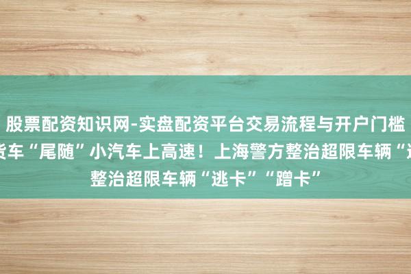股票配资知识网-实盘配资平台交易流程与开户门槛全面解析 大货车“尾随”小汽车上高速！上海警方整治超限车辆“逃卡”“蹭卡”