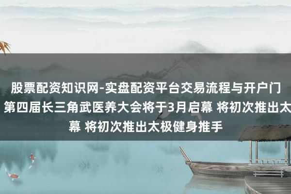 股票配资知识网-实盘配资平台交易流程与开户门槛全面解析 第四届长三角武医养大会将于3月启幕 将初次推出太极健身推手
