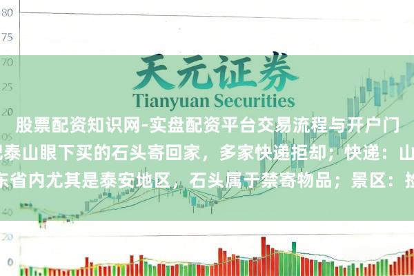 股票配资知识网-实盘配资平台交易流程与开户门槛全面解析 一旅客思把泰山眼下买的石头寄回家，多家快递拒却；快递：山东省内尤其是泰安地区，石头属于禁寄物品；景区：捡拾泰山石的最高可罚两万元