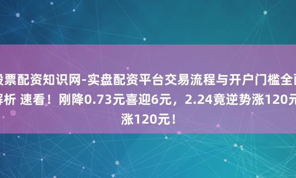 股票配资知识网-实盘配资平台交易流程与开户门槛全面解析 速看！刚降0.73元喜迎6元，2.24竟逆势涨120元！