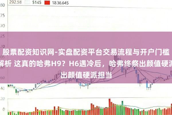 股票配资知识网-实盘配资平台交易流程与开户门槛全面解析 这真的哈弗H9？H6遇冷后，哈弗终祭出颜值硬派担当