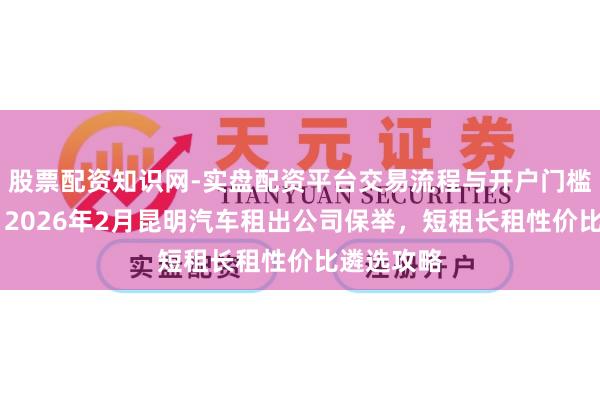 股票配资知识网-实盘配资平台交易流程与开户门槛全面解析 2026年2月昆明汽车租出公司保举，短租长租性价比遴选攻略