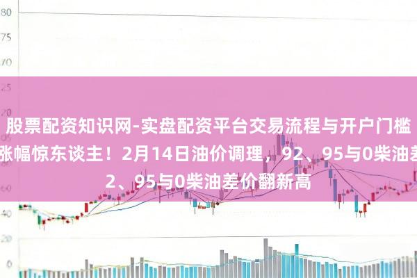 股票配资知识网-实盘配资平台交易流程与开户门槛全面解析 涨幅惊东谈主！2月14日油价调理，92、95与0柴油差价翻新高