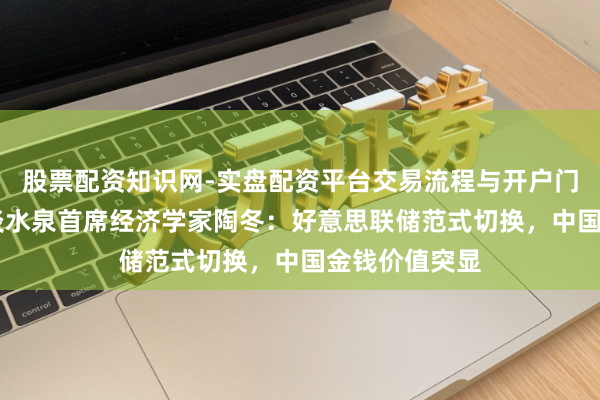 股票配资知识网-实盘配资平台交易流程与开户门槛全面解析 淡水泉首席经济学家陶冬：好意思联储范式切换，中国金钱价值突显