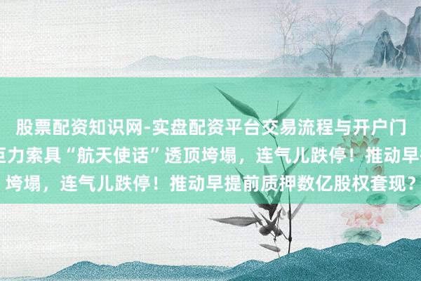 股票配资知识网-实盘配资平台交易流程与开户门槛全面解析 杨子家眷巨力索具“航天使话”透顶垮塌，连气儿跌停！推动早提前质押数亿股权套现？