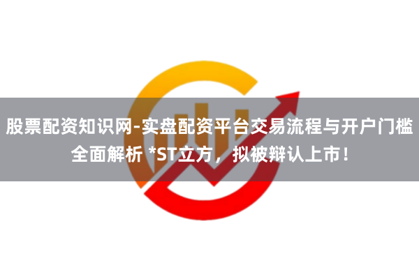 股票配资知识网-实盘配资平台交易流程与开户门槛全面解析 *ST立方，拟被辩认上市！
