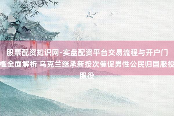 股票配资知识网-实盘配资平台交易流程与开户门槛全面解析 乌克兰继承新按次催促男性公民归国服役