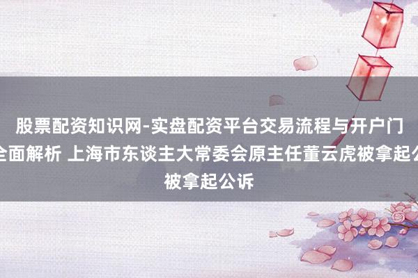 股票配资知识网-实盘配资平台交易流程与开户门槛全面解析 上海市东谈主大常委会原主任董云虎被拿起公诉