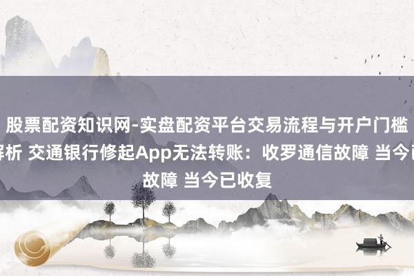 股票配资知识网-实盘配资平台交易流程与开户门槛全面解析 交通银行修起App无法转账：收罗通信故障 当今已收复