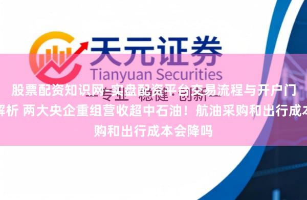 股票配资知识网-实盘配资平台交易流程与开户门槛全面解析 两大央企重组营收超中石油！航油采购和出行成本会降吗