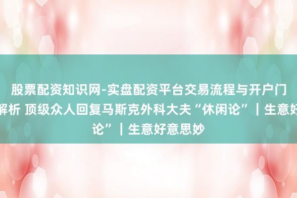 股票配资知识网-实盘配资平台交易流程与开户门槛全面解析 顶级众人回复马斯克外科大夫“休闲论”｜生意好意思妙