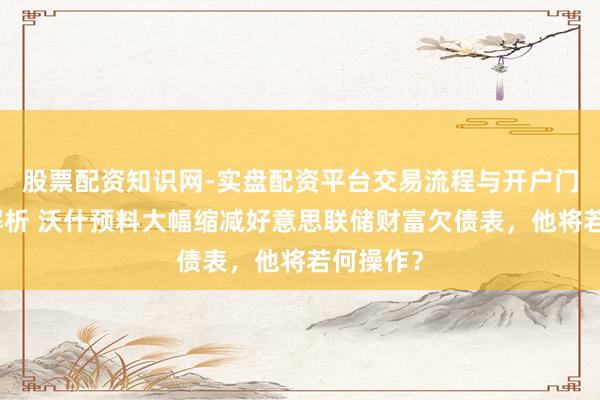 股票配资知识网-实盘配资平台交易流程与开户门槛全面解析 沃什预料大幅缩减好意思联储财富欠债表，他将若何操作？