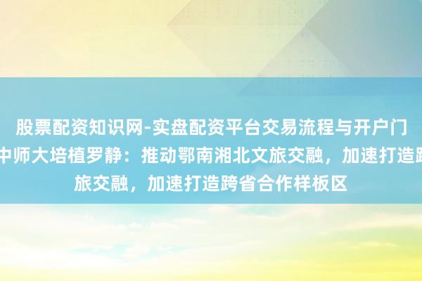 股票配资知识网-实盘配资平台交易流程与开户门槛全面解析 华中师大培植罗静：推动鄂南湘北文旅交融，加速打造跨省合作样板区