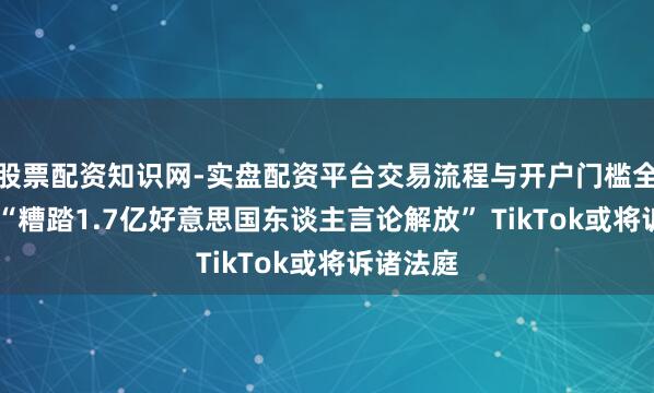 股票配资知识网-实盘配资平台交易流程与开户门槛全面解析 “糟踏1.7亿好意思国东谈主言论解放” TikTok或将诉诸法庭
