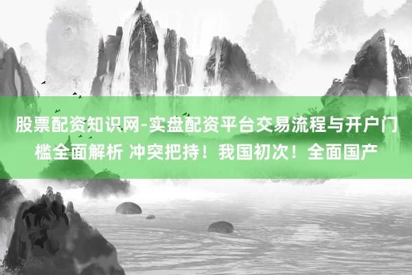 股票配资知识网-实盘配资平台交易流程与开户门槛全面解析 冲突把持！我国初次！全面国产