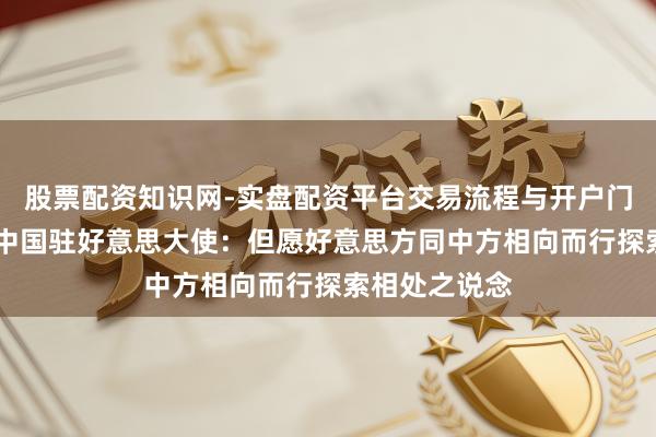 股票配资知识网-实盘配资平台交易流程与开户门槛全面解析 中国驻好意思大使：但愿好意思方同中方相向而行探索相处之说念