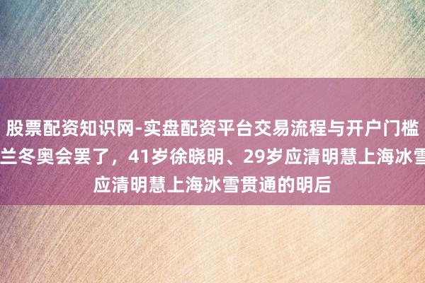 股票配资知识网-实盘配资平台交易流程与开户门槛全面解析 米兰冬奥会罢了，41岁徐晓明、29岁应清明慧上海冰雪贯通的明后
