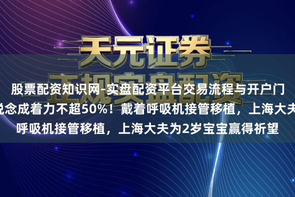 股票配资知识网-实盘配资平台交易流程与开户门槛全面解析 文件报说念成着力不超50%！戴着呼吸机接管移植，上海大夫为2岁宝宝赢得祈望