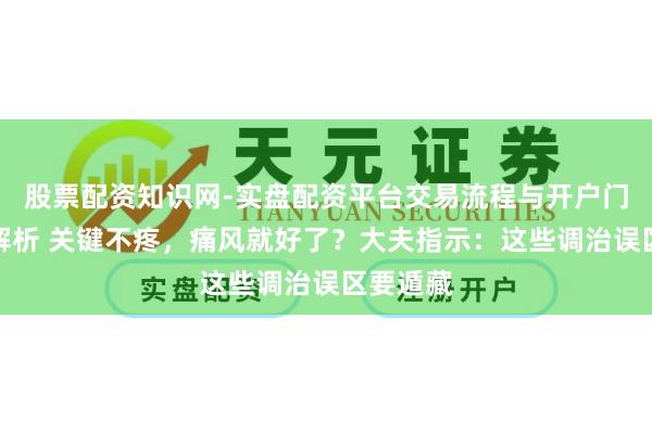 股票配资知识网-实盘配资平台交易流程与开户门槛全面解析 关键不疼，痛风就好了？大夫指示：这些调治误区要遁藏