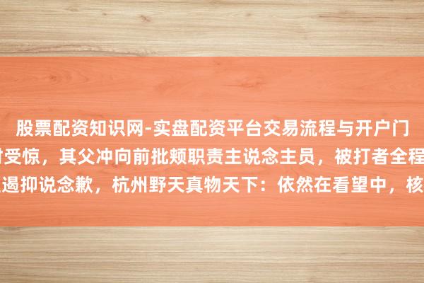股票配资知识网-实盘配资平台交易流程与开户门槛全面解析 孩子骑马时受惊，其父冲向前批颊职责主说念主员，被打者全程遏抑说念歉，杭州野天真物天下：依然在看望中，核查结束以后会有惩办的次序