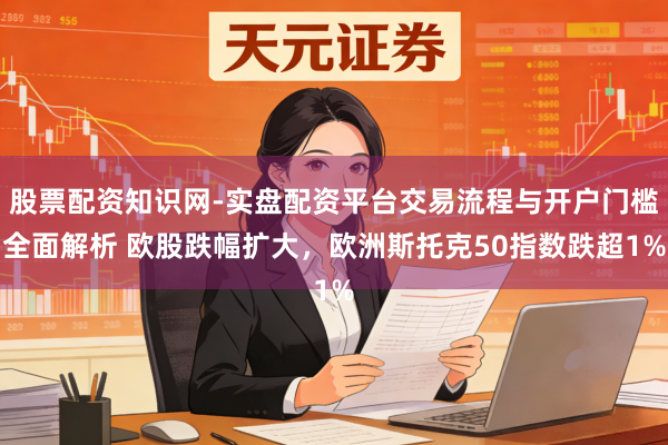 股票配资知识网-实盘配资平台交易流程与开户门槛全面解析 欧股跌幅扩大，欧洲斯托克50指数跌超1%