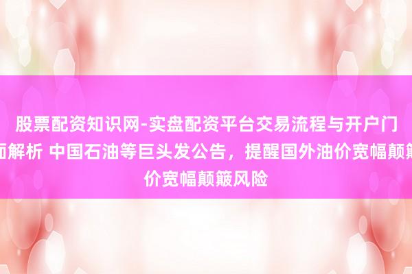 股票配资知识网-实盘配资平台交易流程与开户门槛全面解析 中国石油等巨头发公告，提醒国外油价宽幅颠簸风险
