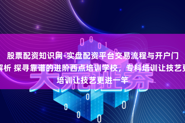 股票配资知识网-实盘配资平台交易流程与开户门槛全面解析 探寻靠谱的进阶西点培训学校，专科培训让技艺更进一竿