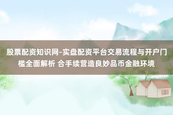 股票配资知识网-实盘配资平台交易流程与开户门槛全面解析 合手续营造良妙品币金融环境