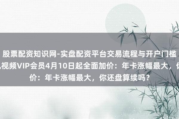 股票配资知识网-实盘配资平台交易流程与开户门槛全面解析 腾讯视频VIP会员4月10日起全面加价：年卡涨幅最大，你还盘算续吗？