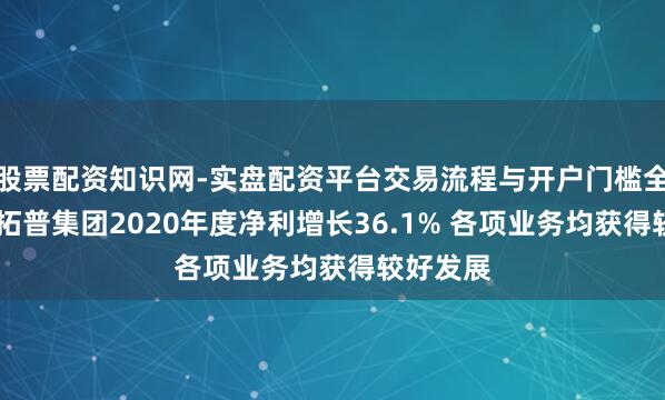 股票配资知识网-实盘配资平台交易流程与开户门槛全面解析 拓普集团2020年度净利增长36.1% 各项业务均获得较好发展