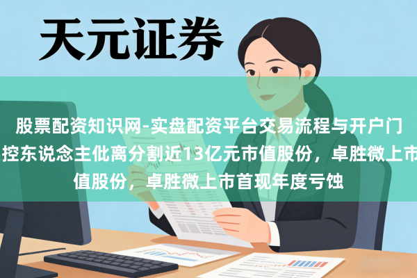 股票配资知识网-实盘配资平台交易流程与开户门槛全面解析 实控东说念主仳离分割近13亿元市值股份，卓胜微上市首现年度亏蚀