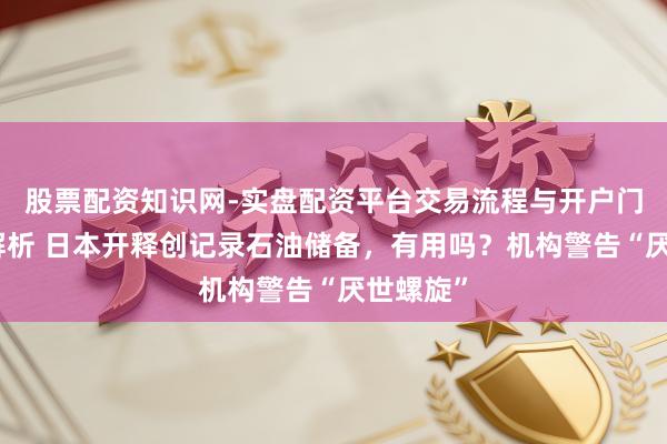 股票配资知识网-实盘配资平台交易流程与开户门槛全面解析 日本开释创记录石油储备，有用吗？机构警告“厌世螺旋”