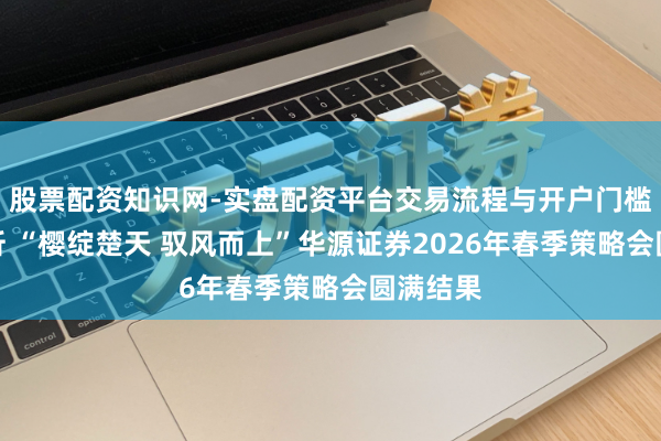 股票配资知识网-实盘配资平台交易流程与开户门槛全面解析 “樱绽楚天 驭风而上”华源证券2026年春季策略会圆满结果