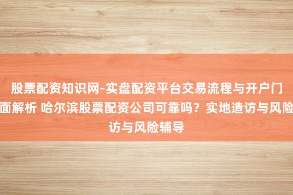 股票配资知识网-实盘配资平台交易流程与开户门槛全面解析 哈尔滨股票配资公司可靠吗？实地造访与风险辅导
