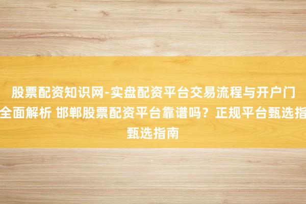 股票配资知识网-实盘配资平台交易流程与开户门槛全面解析 邯郸股票配资平台靠谱吗？正规平台甄选指南
