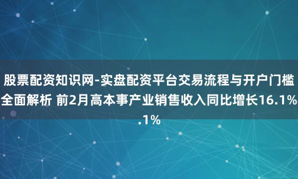 股票配资知识网-实盘配资平台交易流程与开户门槛全面解析 前2月高本事产业销售收入同比增长16.1%