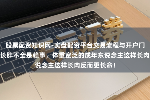 股票配资知识网-实盘配资平台交易流程与开户门槛全面解析 长胖不全是赖事,体重宽泛的成年东说念主这样长肉反而更长命!