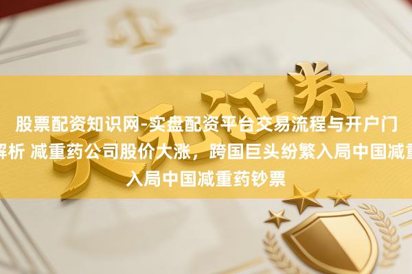 股票配资知识网-实盘配资平台交易流程与开户门槛全面解析 减重药公司股价大涨，跨国巨头纷繁入局中国减重药钞票