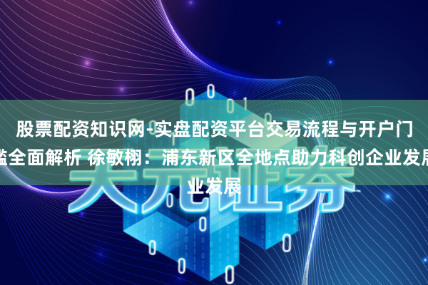 股票配资知识网-实盘配资平台交易流程与开户门槛全面解析 徐敏栩:浦东新区全地点助力科创企业发展