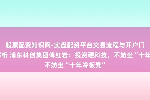 股票配资知识网-实盘配资平台交易流程与开户门槛全面解析 浦东科创集团傅红岩：投资硬科技，不妨坐“十年冷板凳”