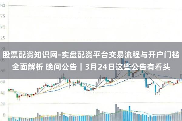 股票配资知识网-实盘配资平台交易流程与开户门槛全面解析 晚间公告｜3月24日这些公告有看头