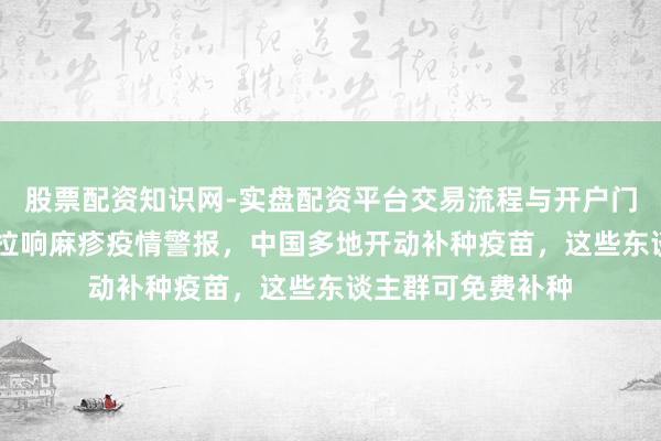 股票配资知识网-实盘配资平台交易流程与开户门槛全面解析 多国拉响麻疹疫情警报，中国多地开动补种疫苗，这些东谈主群可免费补种