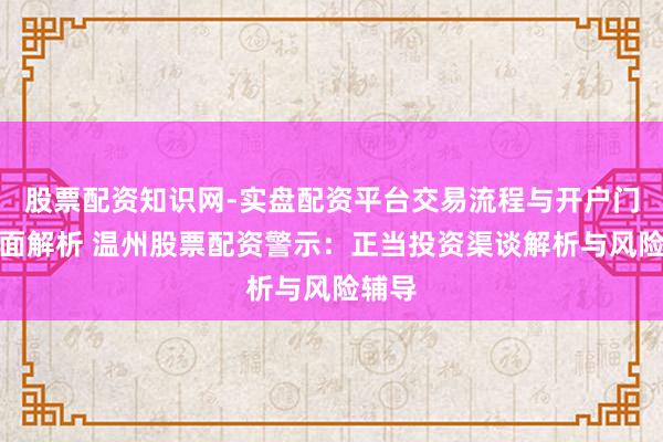 股票配资知识网-实盘配资平台交易流程与开户门槛全面解析 温州股票配资警示:正当投资渠谈解析与风险辅导